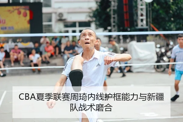 CBA夏季联赛周琦内线护框能力与新疆队战术磨合
