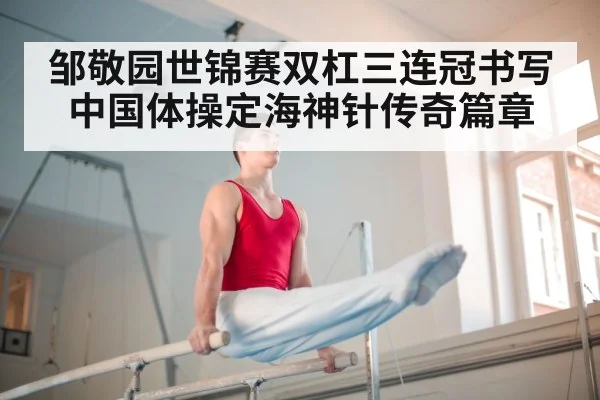 邹敬园世锦赛双杠三连冠书写中国体操定海神针传奇篇章