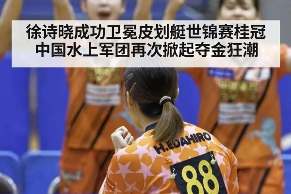徐诗晓成功卫冕皮划艇世锦赛桂冠中国水上军团再次掀起夺金狂潮