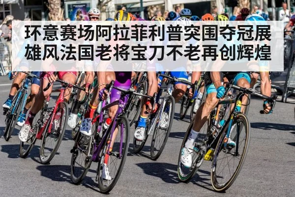 环意赛场阿拉菲利普突围夺冠展雄风法国老将宝刀不老再创辉煌