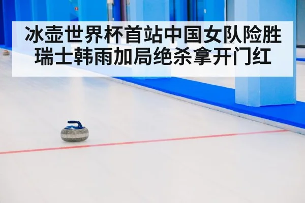 冰壶世界杯首站中国女队险胜瑞士韩雨加局绝杀拿开门红